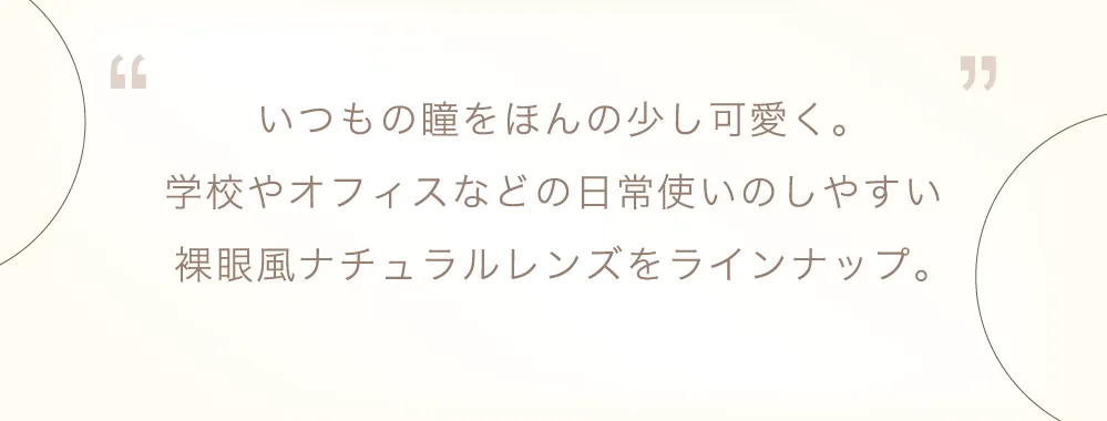 いつもの瞳をほんの少し可愛く。学校やオフィスなどの日常使いのしやすい裸眼風ナチュラルレンズをラインナップ