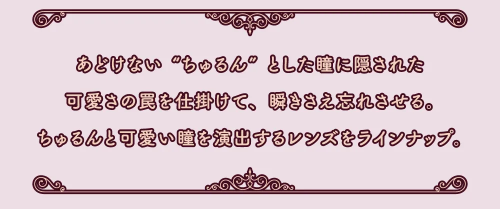 あどけない“ちゅるん”とした瞳に隠された可愛さの罠を仕掛けて、瞬きさえ忘れさせる。ちゅるんと可愛い瞳を演出するレンズをラインナップ