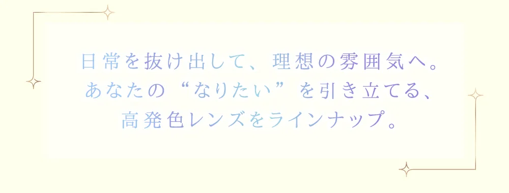 日常を抜け出して、理想の雰囲気へ。あなたの“なりたい”を引き立てる高発色レンズをラインナップ