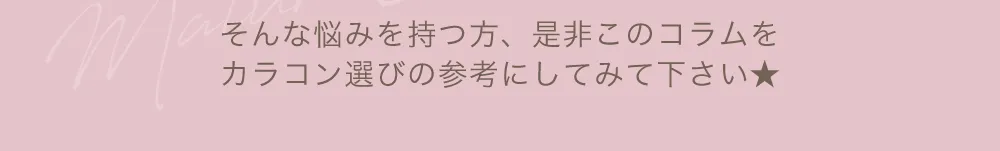 そんな悩みを持つ方、是非このコラムをカラコン選びの参考にしてみて下さい★