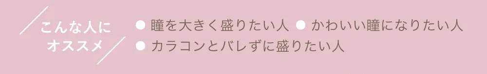 こんな人にオススメ ●瞳を大きく盛りたい人 ●かわいい瞳になりたい人 ●カラコンとバレずに盛りたい人