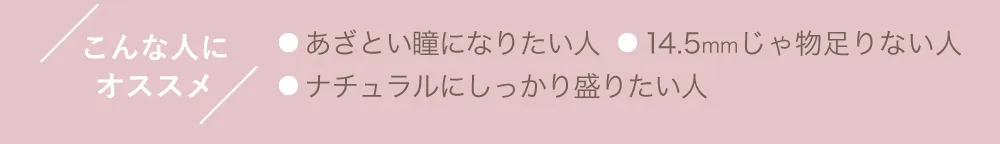 こんな人にオススメ ●あざとい瞳になりたい人 ●14.5mmじゃ物足りない人 ●ナチュラルにしっかり盛りたい人