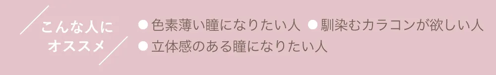 こんな人にオススメ ●色素薄い瞳になりたい人 ●馴染むカラコンが欲しい人 ●立体感のある瞳になりたい人