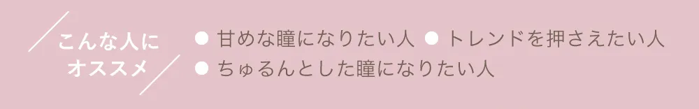 こんな人にオススメ ●甘めな瞳になりたい人 ●トレンドを押さえたい人 ●ちゅるんとした瞳になりたい人