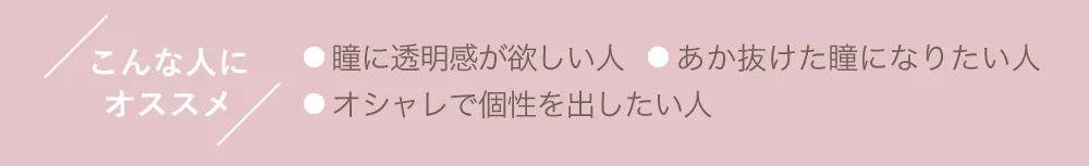 こんな人にオススメ ●瞳に透明感が欲しい人 ●あか抜けた瞳になりたい人 ●オシャレで個性を出したい人