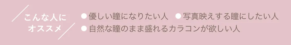 こんな人にオススメ ●優しい瞳になりたい人 ●写真映えする瞳にしたい人 ●自然な瞳のまま盛れるカラコンが欲しい人