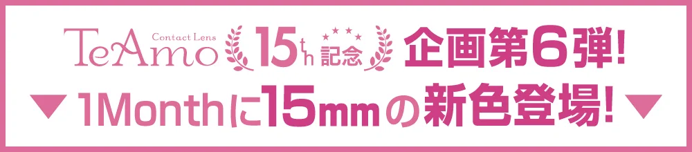 「15mm lens（15mmレンズ）」TeAmo15周年企画第６弾｜カラコン 激安