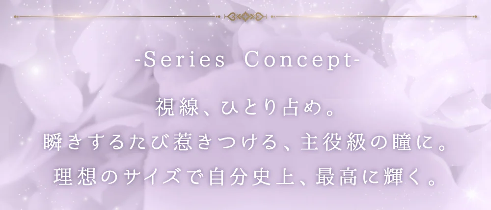 SERIES CONCEPT 視線、ひとり占め。瞬きするたび惹きつける、主役級の瞳に。理想のサイズで自分史上、最高に輝く。
