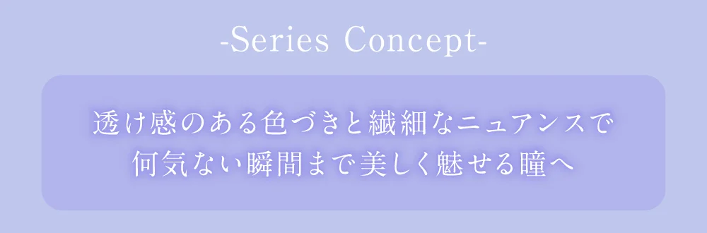 SERIES CONCEPT 透け感のある色づきと繊細なニュアンスで何気ない瞬間まで美しく魅せる瞳へ