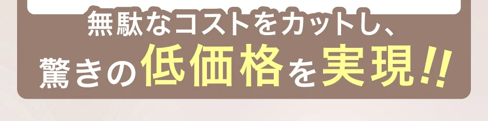 無駄なコストをカットし、驚きの低価格を実現!!
