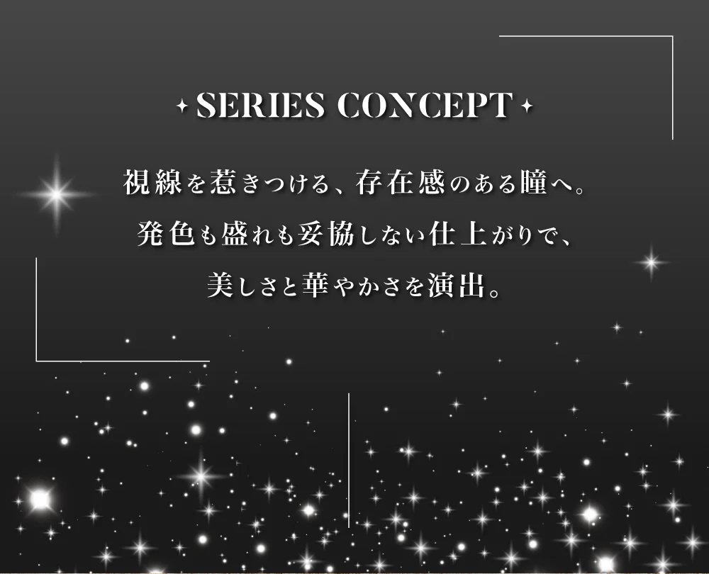 SERIES CONCEPT 視線を惹きつける、存在感のある瞳へ。発色も盛れも妥協しない仕上がりで、美しさと華やかさを演出。