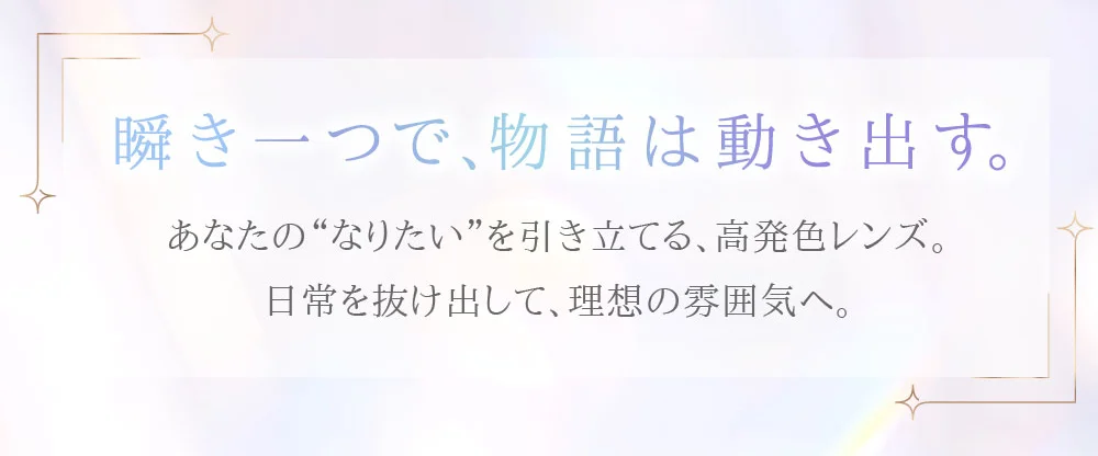 瞬き一つで、物語は動き出す。あなたの“なりたい”を引き立てる、高発色レンズ。日常を抜け出して、理想の雰囲気へ。