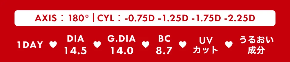 AXIS：180° / CYL：-0.75D -1.25D -1.75D -2.25D / 1DAY DIA14.5 G.DIA14.0 BC8.7 UVカットうるおい成分