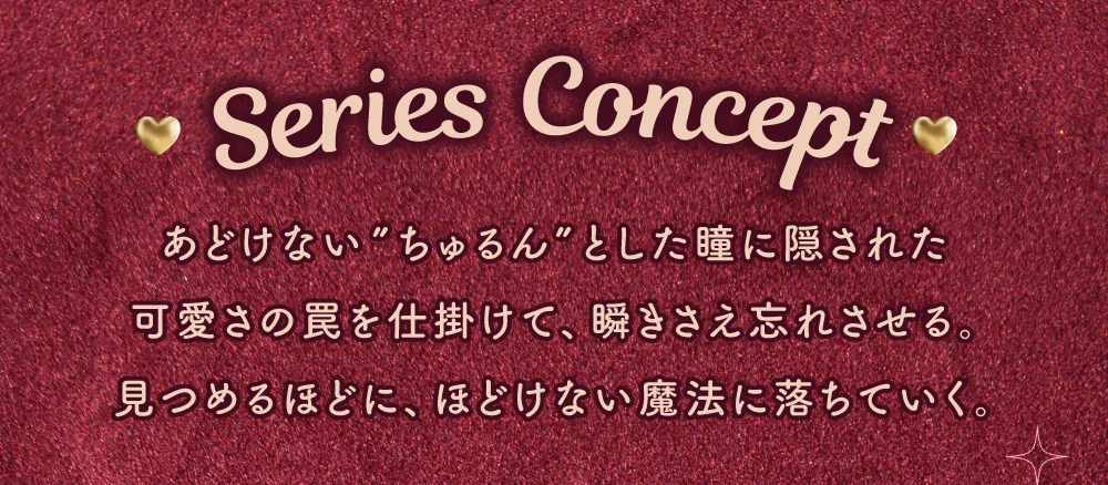 SERIES CONCEPT あどけない”ちゅるん”とした瞳に隠された可愛さの罠を仕掛けて、瞬きさえ忘れさせる。見つめるほどに、ほどけない魔法に落ちていく。