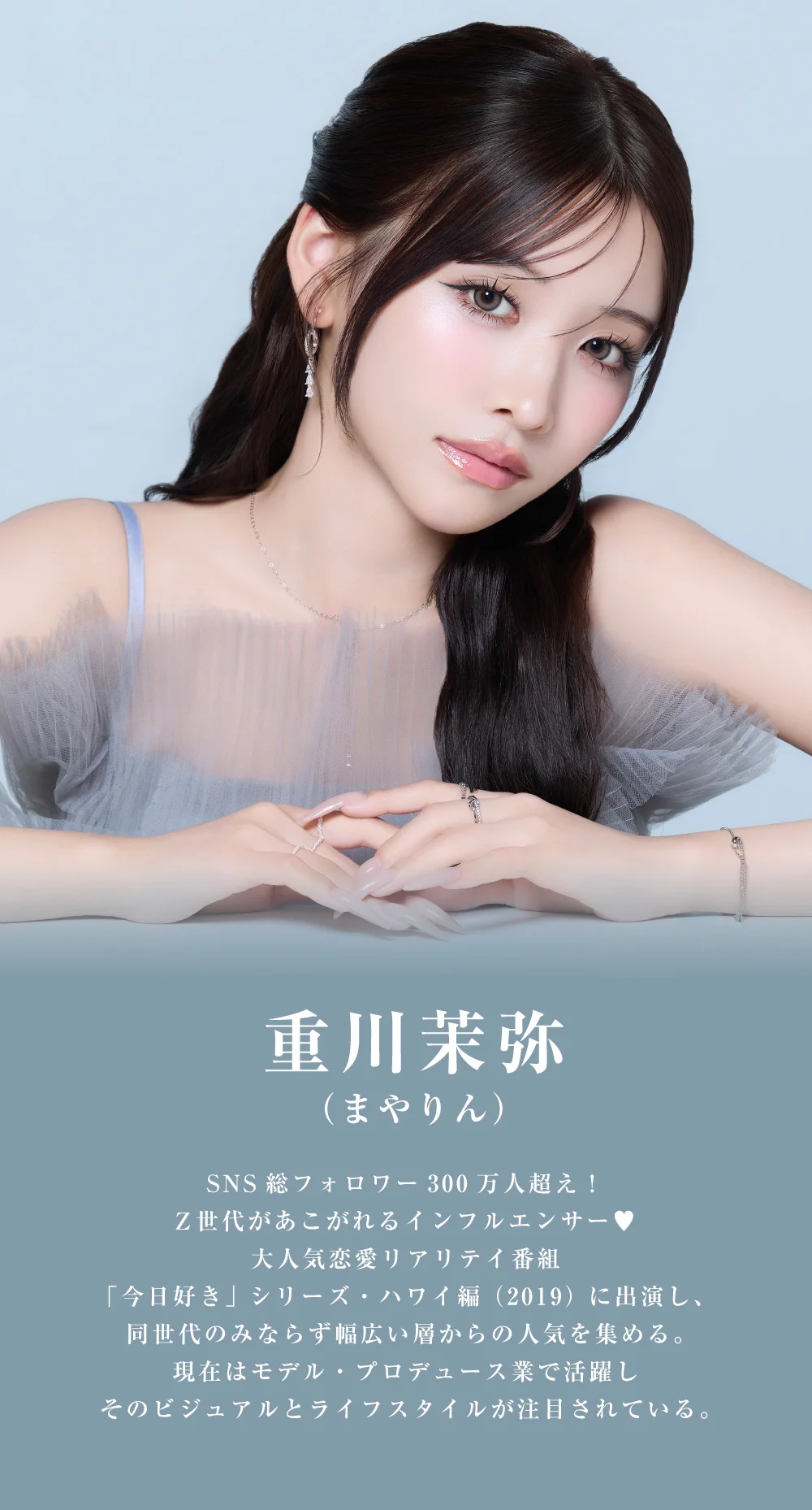 重川茉弥 SNS総フォロワー300万人超え！Z世代があこがれるインフルエンサー♥大人気恋愛リアリテイ番組「今日好き」シリーズ・ハワイ編（2019）に出演し、同世代のみならず幅広い層からの人気を集める。現在はモデル・プロデュース業で活躍しそのビジュアルとライフスタイルが注目されている。
