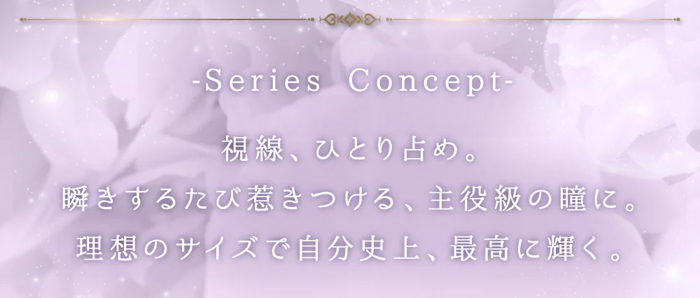 SERIES CONCEPT 視線、ひとり占め。瞬きするたび惹きつける、主役級の瞳に。理想のサイズで自分史上、最高に輝く。