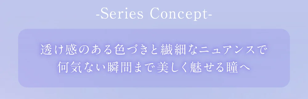 SERIES CONCEPT 視線を惹きつける、存在感のある瞳へ。発色も盛れも妥協しない仕上がりで、美しさと華やかさを演出。