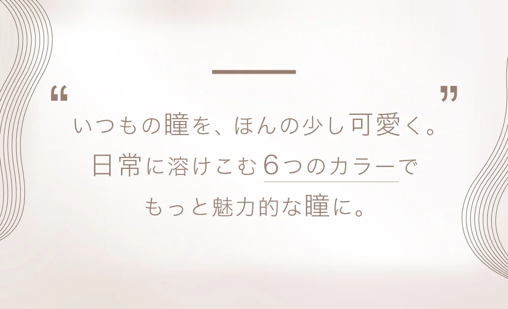 いつもの瞳を、ほんの少し可愛く。日常に溶けこむ6つのカラーでもっと魅力的な瞳に。