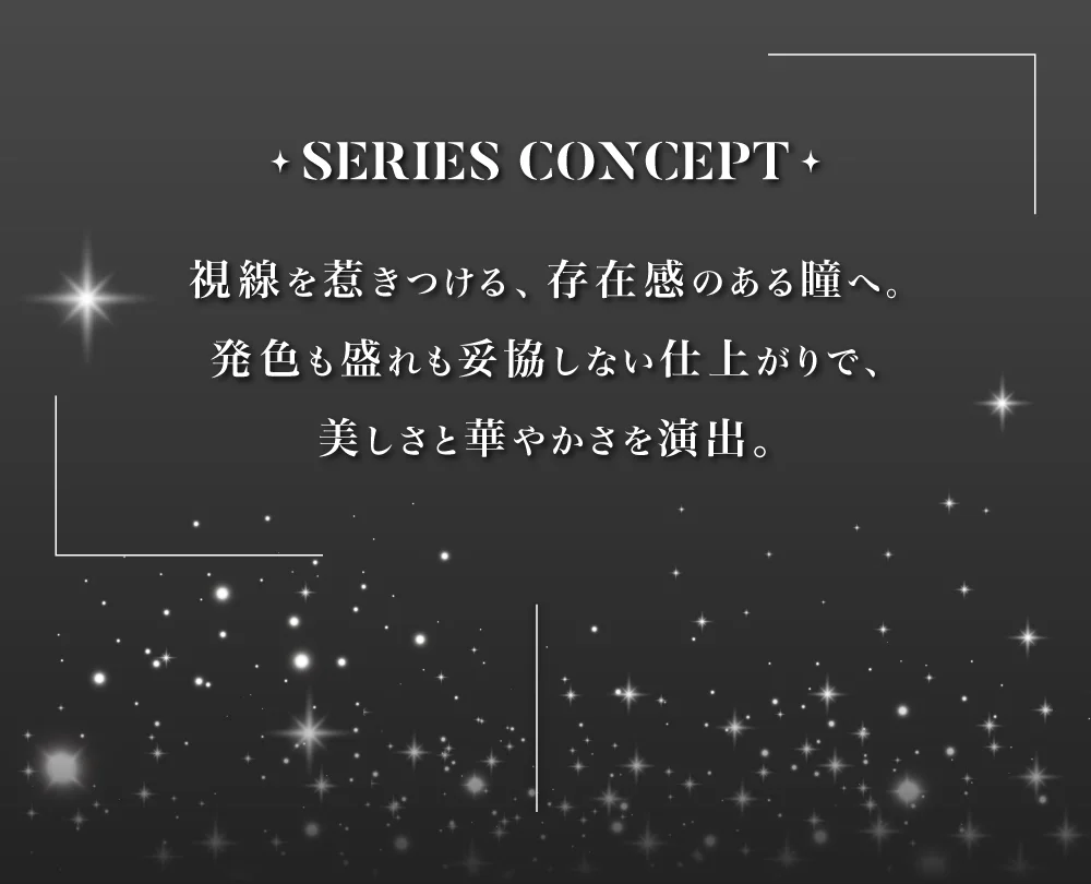 SERIES CONCEPT 視線を惹きつける、存在感のある瞳へ。発色も盛れも妥協しない仕上がりで、美しさと華やかさを演出。