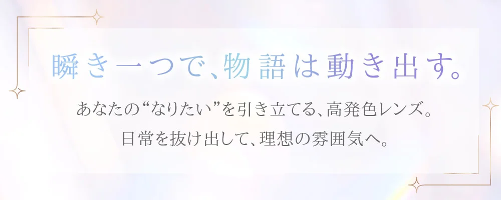 瞬き一つで、物語は動き出す。あなたの“なりたい”を引き立てる、高発色レンズ。日常を抜け出して、理想の雰囲気へ。