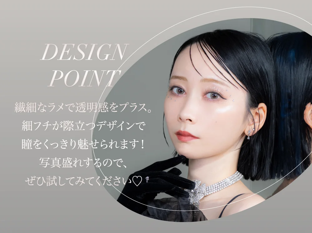 DESIGN POINT 繊細なラメで透明感をプラス。細フチが際立つデザインで瞳をくっきり魅せられます!写真盛れするので、ぜひ試してみてください♡
