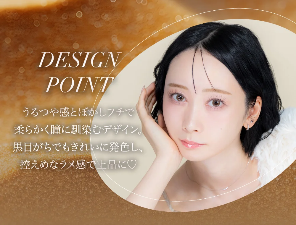 DESIGN POINT うるつや感とぼかしフチで柔らかく瞳に馴染むデザイン。黒目がちでもきれいに発色し、控えめなラメ感で上品に♡