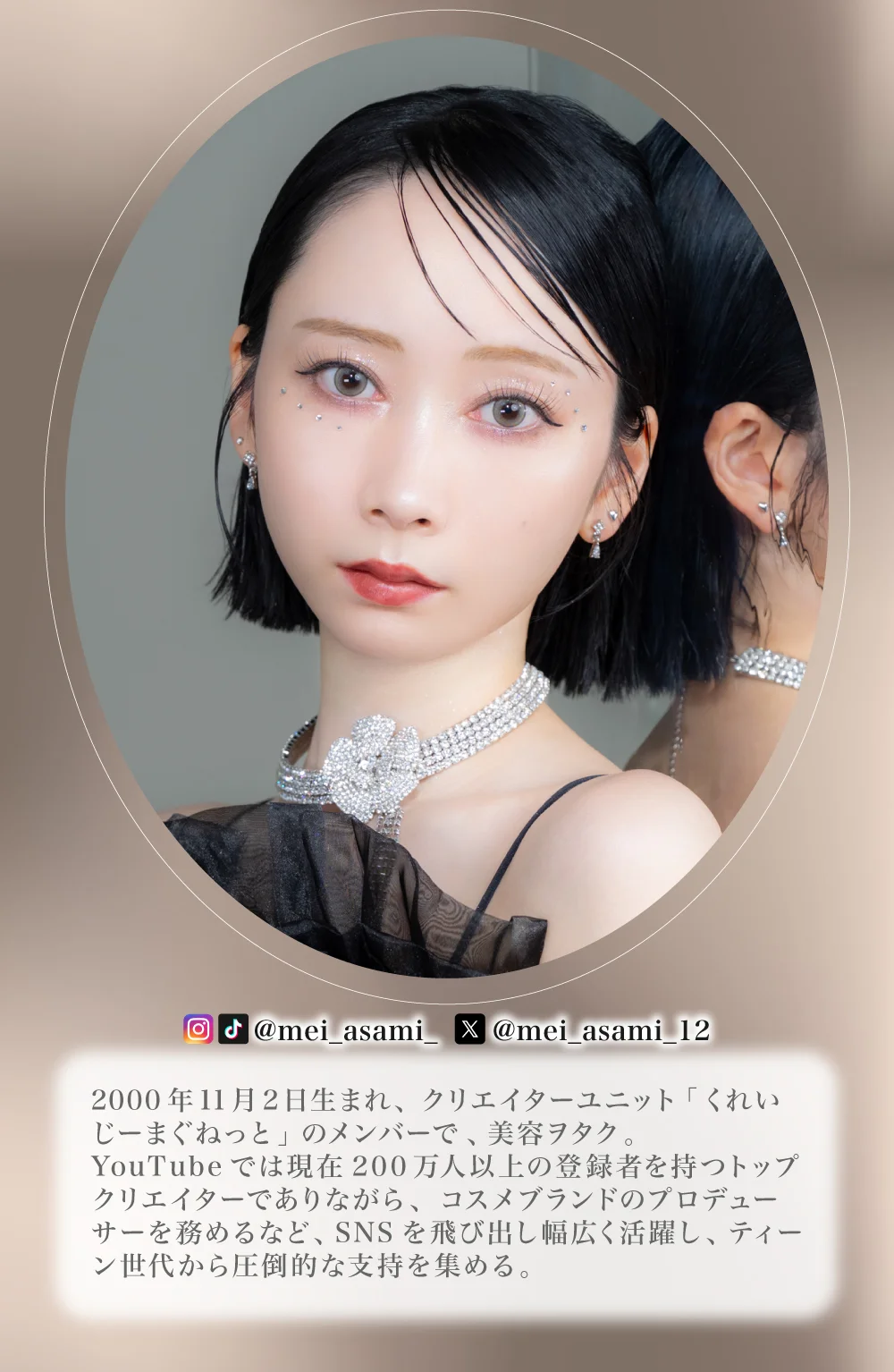 2000年 11月 2日生まれ、クリエイターユニット「くれいじーまぐねっと」のメンバーで 、美容ヲタク 。YouTubeでは現在200万人以上の登録者を持つトップクリエイターでありながら、コスメブランドのプロデューサーを務めるなど、SNSを飛び出し幅広く活躍し、ティーン世代から圧倒的な支持を集める。