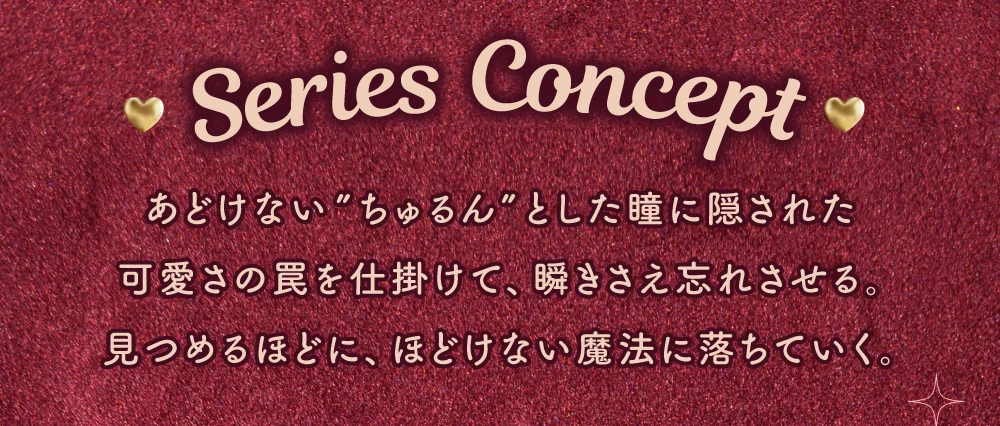 SERIES CONCEPT 視線を惹きつける、存在感のある瞳へ。発色も盛れも妥協しない仕上がりで、美しさと華やかさを演出。
