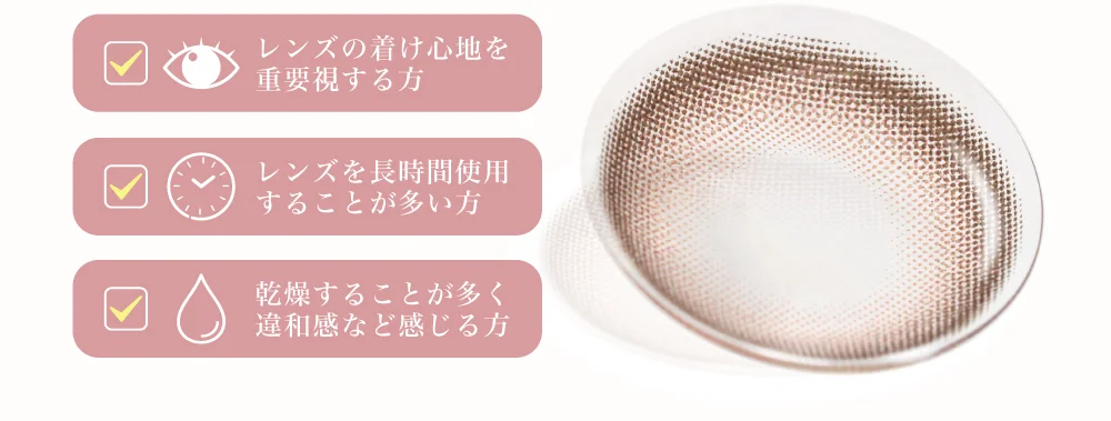 レンズの着け心地を重要視する方 レンズを長時間使用することが多い方 乾燥することが多く違和感など感じる方