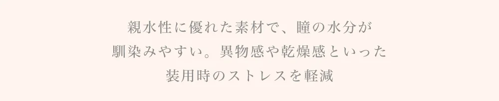 親水性に優れた素材で、瞳の水分が馴染みやすい。異物感や乾燥感といった装用時のストレスを軽減