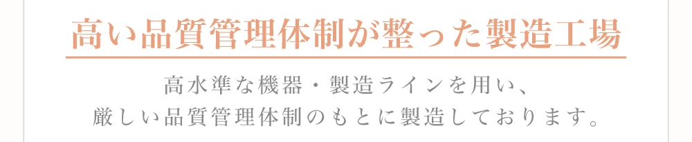 高い品質管理体制が整った製造工場 高水準な機器・製造ラインを用い、厳しい品質管理体制のもとに製造しております。