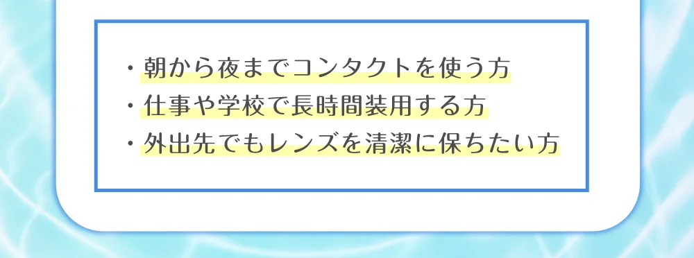 ・朝から夜までコンタクトを使う方 ・仕事や学校で長時間装用する方 ・外出先でもレンズを清潔に保ちたい方
