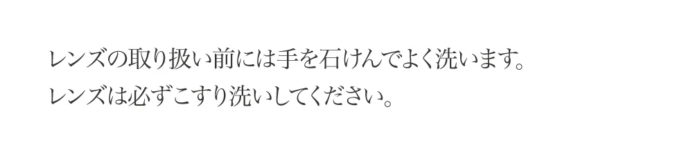 レンズの取り扱い前には手を石けんでよく洗います。レンズは必ずこすり洗いしてください。