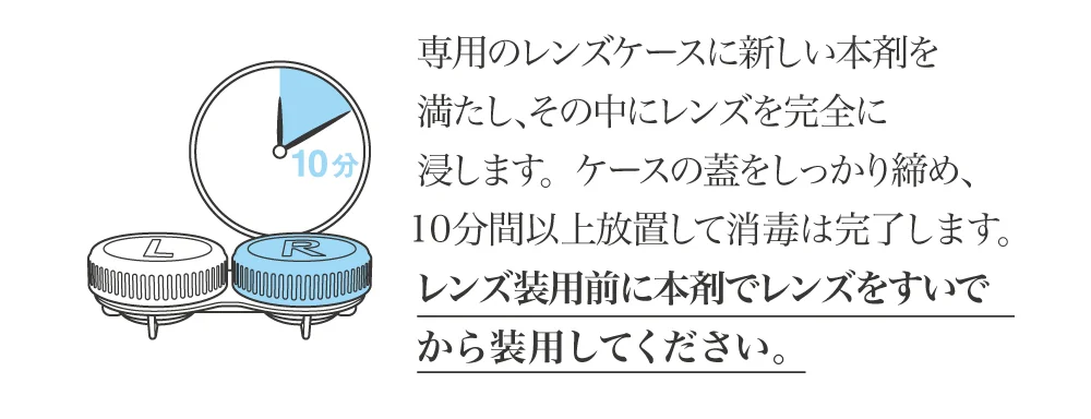 専用のレンズケースに新しい本剤を満たし、その中にレンズを完全に浸します。ケースの蓋をしっかり締め、10分間以上放置して消毒は完了します。レンズ装用前に本剤でレンズをすいでから装用してください。