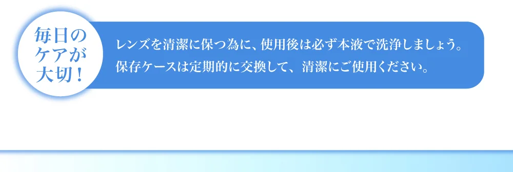 毎日のケアが大切！ レンズを清潔に保つ為に、使用後は必ず本液で洗浄しましょう。保存ケースは定期的に交換して、清潔にご使用ください。