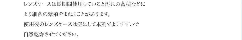 レンズケースは長期間使用していると汚れの蓄積などにより細菌の繁殖をまねくことがあります。使用後のレンズケースは空にして本剤でよくすすいで自然乾燥させてください。