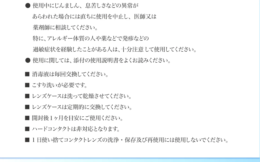 ●使用中にじんましん、息苦しさなどの異常があらわれた場合には直ちに使用を中止し、医師又は薬剤師に相談してください。特に、アレルギー体質の人や薬などで発疹などの過敏症状を経験したことがある人は、十分注意 して使用してください。 ●使用に関しては、添付の使用説明書をよくお読みください。 ■消毒液は毎回交換してください。 ■こすり洗いが必要です。 ■レンズケースは洗って乾燥させてください。 ■レンズケースは定期的に交換してください。 ■開封後１ヶ月を目安にご使用ください。 ■ハードコンタクトは非対応となります。 ■ 1日使い捨てコンタクトレンズの洗浄・保存及び再使用には使用しないでください。