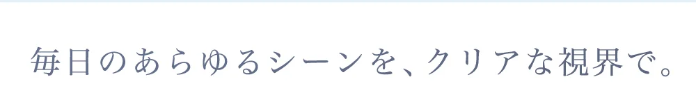 毎日のあらゆるシーンを、クリアな視界で。