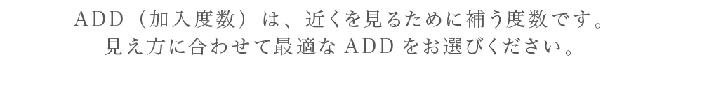 ADD（加入度数）は、近くを見るために補う度数です。見え方に合わせて最適なADDをお選びください。