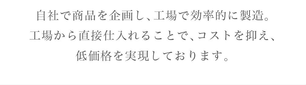 自社で商品を企画し、工場で効率的に製造。工場から直接仕入れることで、コストを抑え、低価格を実現しております。