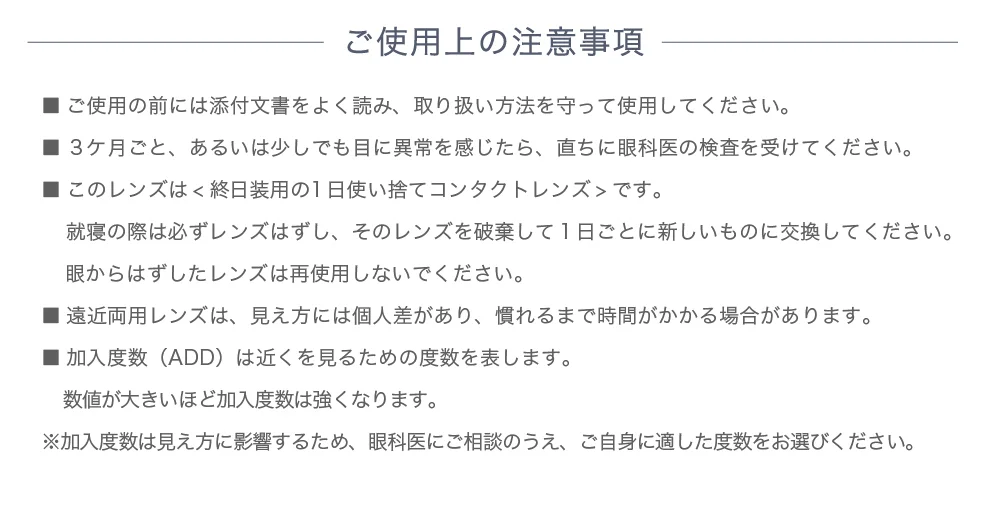 ご使用上の注意事項 ■ご使用の前には添付文書をよく読み、取り扱い方法を守って使用してください。■3ヶ月ごと、あるいは少しでも目に異常を感じたら、直ちに眼科医の検査を受けてください。■このレンズは<終日装用の1日使い捨てコンタクトレンズ＞です。就寝の際は必ずレンズはずし、そのレンズを破棄して1日ごとに新しいものに交換してください。眼からはずしたレンズは再使用しないでください。■遠近両用レンズは、見え方には個人差があり、慣れるまで時間がかかる場合があります。■加入度数（ADD）は近くを見るための度数を表します。数値が大きいほど加入度数は強くなります。※加入度数は見え方に影響するため、眼科医にご相談のうえ、ご自身に適した度数をお選びください。