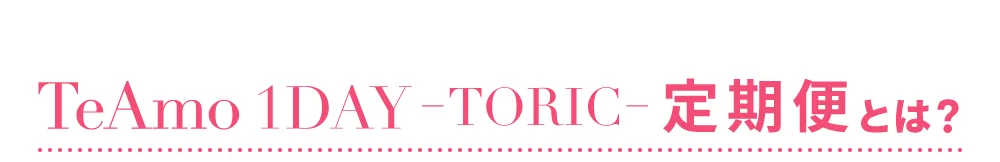 TeAmo 1DAY TORIC 定期便とは？