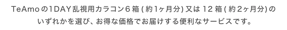 TeAmoの1DAY乱視用カラコン6箱(約1ヶ月分)又は12箱(約2ヶ月分)のいずれかを選び、お得な価格でお届けする便利なサービスです。