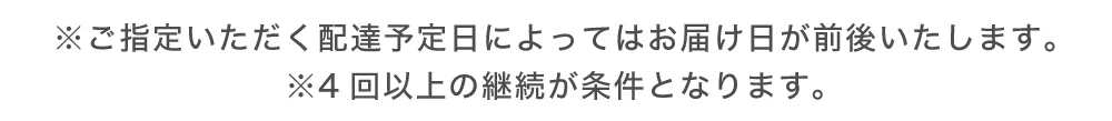 ※ご指定いただく配達予定日によってはお届け日が前後いたします。※4回以上の継続が条件となります。